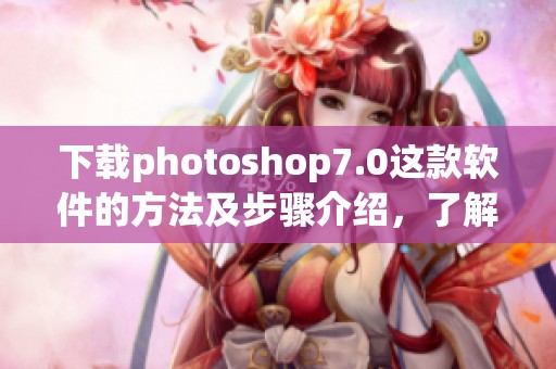 下载photoshop7.0这款软件的方法及步骤介绍，了解更多实用技巧和注意事项