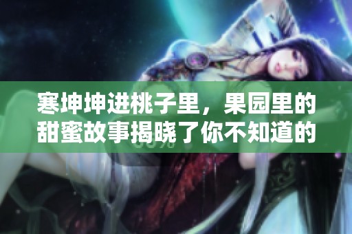 寒坤坤进桃子里，果园里的甜蜜故事揭晓了你不知道的秘密