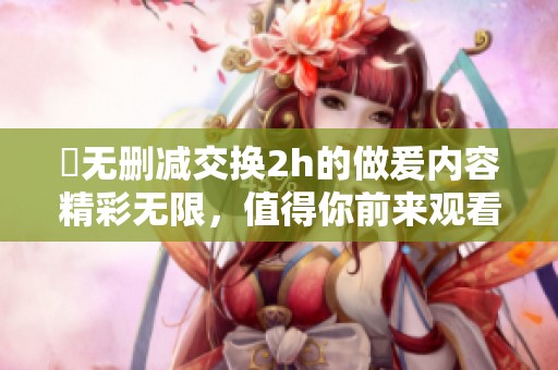 巜无删减交换2h的做爰内容精彩无限，值得你前来观看和体验