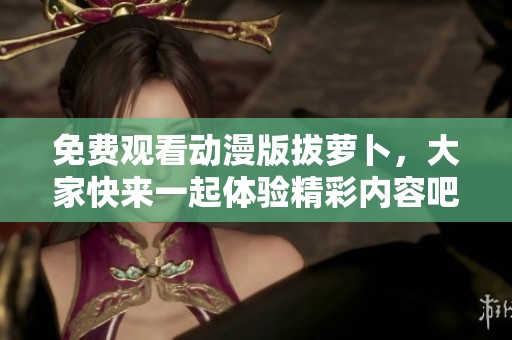 免费观看动漫版拔萝卜，大家快来一起体验精彩内容吧！