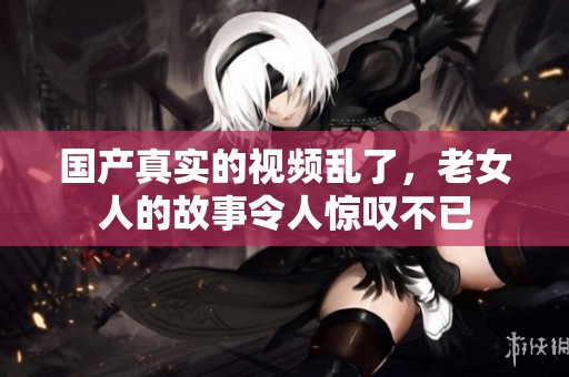 国产真实的视频乱了，老女人的故事令人惊叹不已