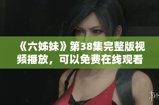 《六姊妹》第38集完整版视频播放，可以免费在线观看精彩内容！