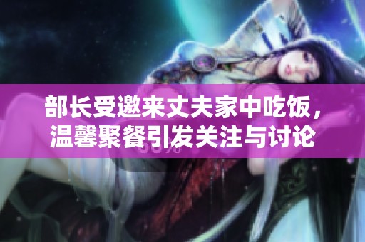 部长受邀来丈夫家中吃饭，温馨聚餐引发关注与讨论