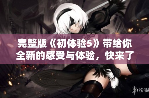 完整版《初体验5》带给你全新的感受与体验，快来了解吧！
