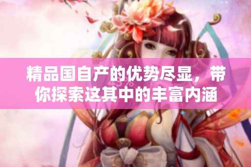 精品国自产的优势尽显，带你探索这其中的丰富内涵