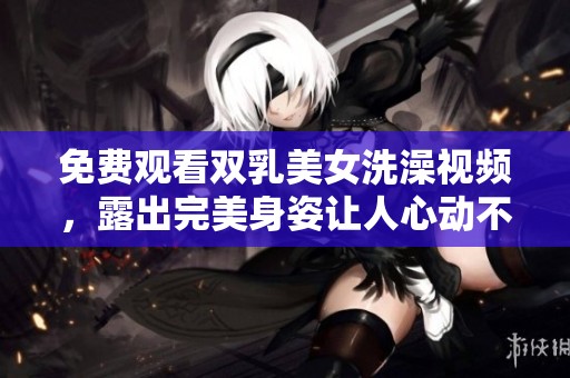 免费观看双乳美女洗澡视频，露出完美身姿让人心动不已。