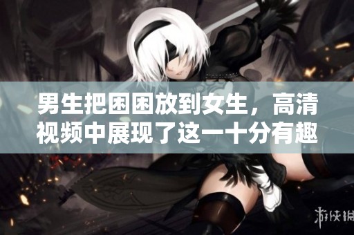 男生把困困放到女生，高清视频中展现了这一十分有趣的情景
