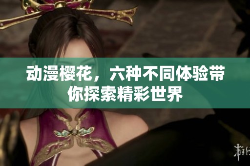 动漫樱花，六种不同体验带你探索精彩世界