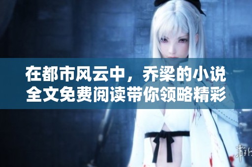 在都市风云中，乔梁的小说全文免费阅读带你领略精彩故事