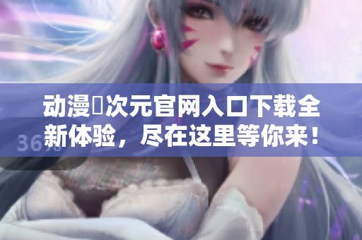 动漫囧次元官网入口下载全新体验，尽在这里等你来！