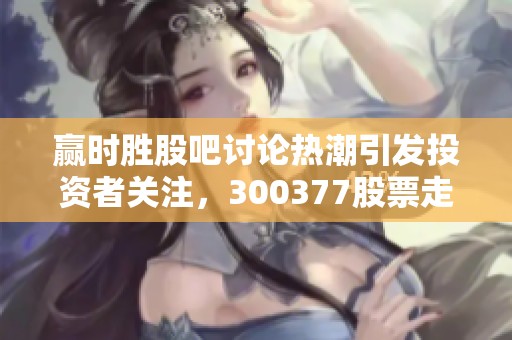 赢时胜股吧讨论热潮引发投资者关注，300377股票走势备受瞩目