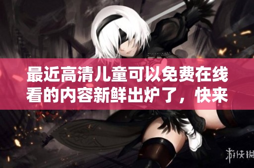 最近高清儿童可以免费在线看的内容新鲜出炉了，快来免费观看吧！