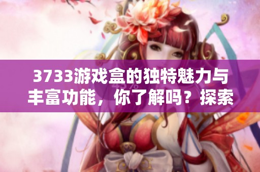 3733游戏盒的独特魅力与丰富功能，你了解吗？探索3733游戏盒的精彩世界！