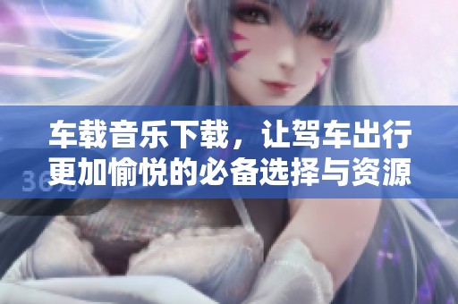 车载音乐下载，让驾车出行更加愉悦的必备选择与资源分享