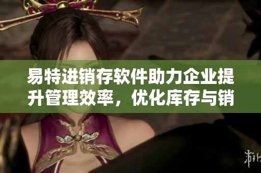 易特进销存软件助力企业提升管理效率，优化库存与销售流程