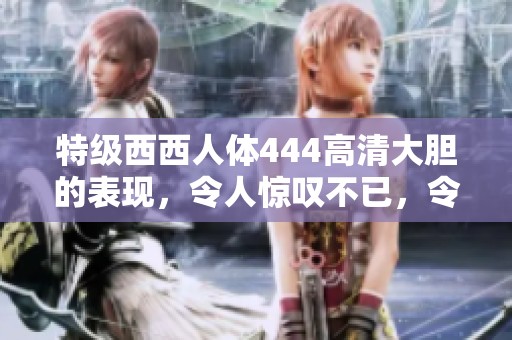 特级西西人体444高清大胆的表现，令人惊叹不已，令人期待更多精彩内容。