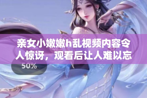 亲女小嫩嫩h乱视频内容令人惊讶，观看后让人难以忘怀的体验