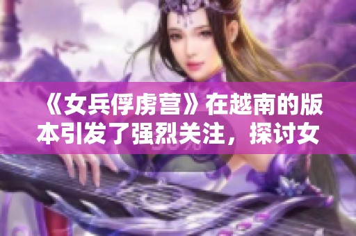 《女兵俘虏营》在越南的版本引发了强烈关注，探讨女性士兵的故事