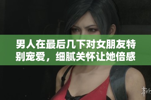 男人在最后几下对女朋友特别宠爱，细腻关怀让她倍感幸福
