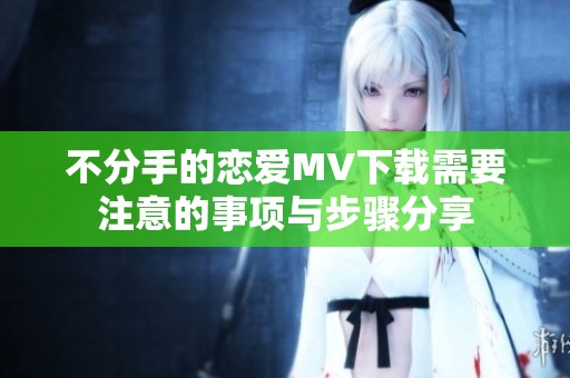 不分手的恋爱MV下载需要注意的事项与步骤分享