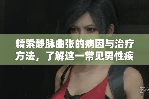 精索静脉曲张的病因与治疗方法，了解这一常见男性疾病的重要性