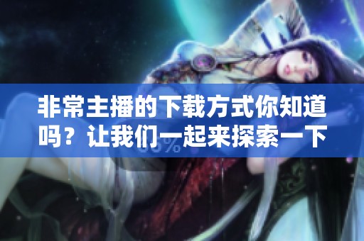 非常主播的下载方式你知道吗？让我们一起来探索一下吧！
