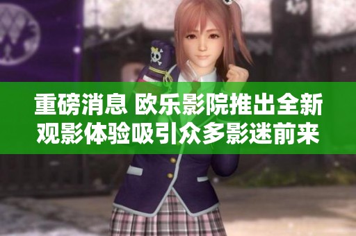 重磅消息 欧乐影院推出全新观影体验吸引众多影迷前来体验