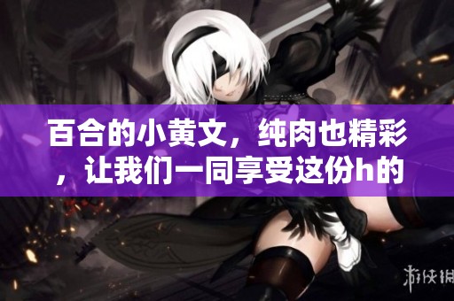 百合的小黄文，纯肉也精彩，让我们一同享受这份h的魅力吧