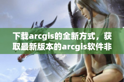 下载arcgis的全新方式，获取最新版本的arcgis软件非常简单
