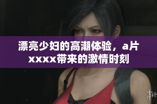 漂亮少妇的高潮体验，**xxxx带来的激情时刻