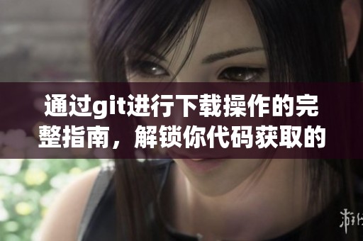 通过git进行下载操作的完整指南，解锁你代码获取的新方式