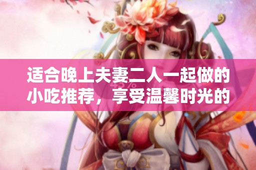 适合晚上夫妻二人一起做的小吃推荐，享受温馨时光的美味选择