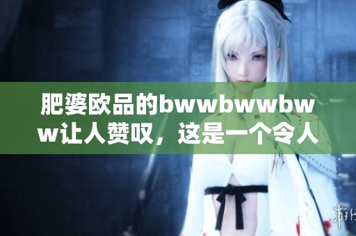 肥婆欧品的bwwbwwbww让人赞叹，这是一个令人惊喜的独特体验