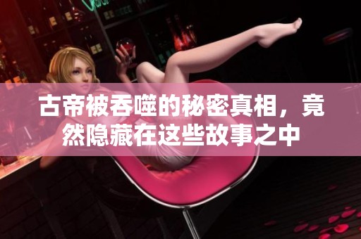 古帝被吞噬的秘密真相，竟然隐藏在这些故事之中