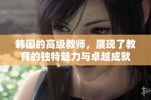 韩国的高级教师，展现了教育的独特魅力与卓越成就
