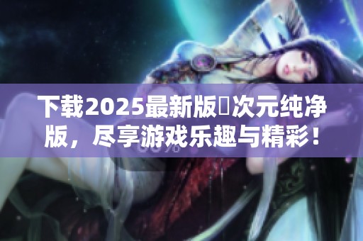 下载2025最新版囧次元纯净版，尽享游戏乐趣与精彩！