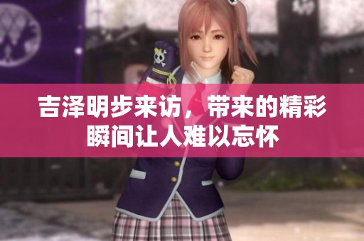 吉泽明步来访，带来的精彩瞬间让人难以忘怀