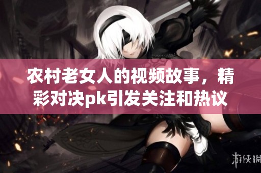 农村老女人的视频故事，精彩对决pk引发关注和热议