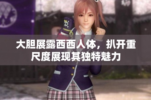 大胆展露西西人体，扒开重尺度展现其独特魅力