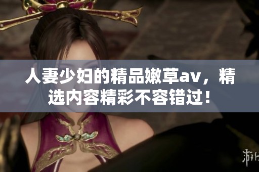 人妻少妇的精品嫩草**，精选内容精彩不容错过！