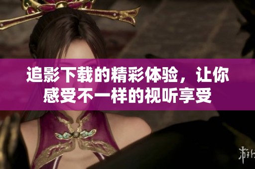 追影下载的精彩体验，让你感受不一样的视听享受