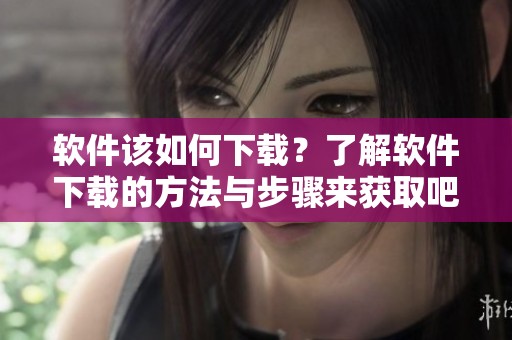 软件该如何下载？了解软件下载的方法与步骤来获取吧