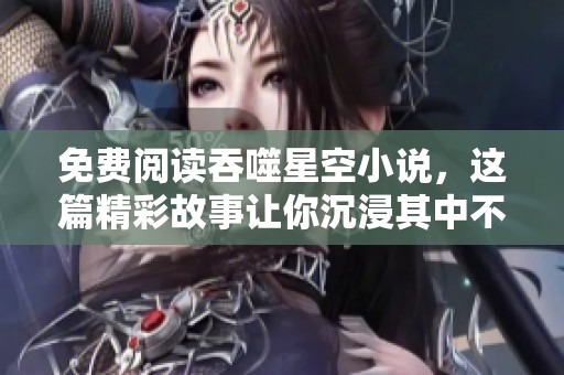 免费阅读吞噬星空小说，这篇精彩故事让你沉浸其中不能自拔