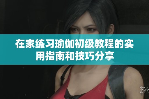 在家练习瑜伽初级教程的实用指南和技巧分享