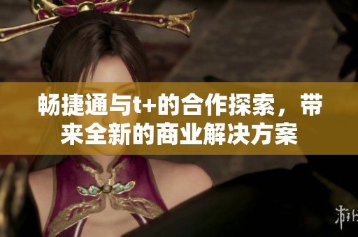 畅捷通与t+的合作探索，带来全新的商业解决方案