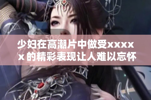少妇在高潮片中做受xxxxⅹ的精彩表现让人难以忘怀