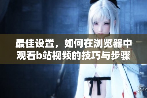 最佳设置，如何在浏览器中观看b站视频的技巧与步骤分享