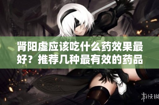 肾阳虚应该吃什么药效果最好？推荐几种最有效的药品选择