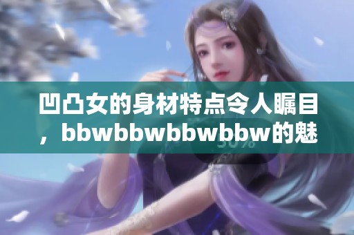 凹凸女的身材特点令人瞩目，bbwbbwbbwbbw的魅力无法抗拒