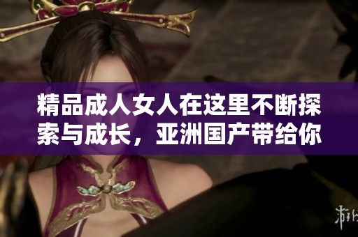 精品**女人在这里不断探索与成长，亚洲国产带给你不同的视角与体验